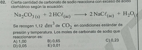 Cierta cantidad de carbonato de sodio reacciona con exceso de acido
clorhídrico según la ecuación:
Na_2CO_3(s)+2HCell _(ac)to 2NaCell _(ac)+H_2O_(
Se recogen 1,12dm^3 de CO_2 en condiciones estándar de
presión y temperatura. Los moles de carbonato de sodio que
reaccionaron es:
A) 1,00 B) 0,65 C) 0,23
D) 0,05 E) 0,01