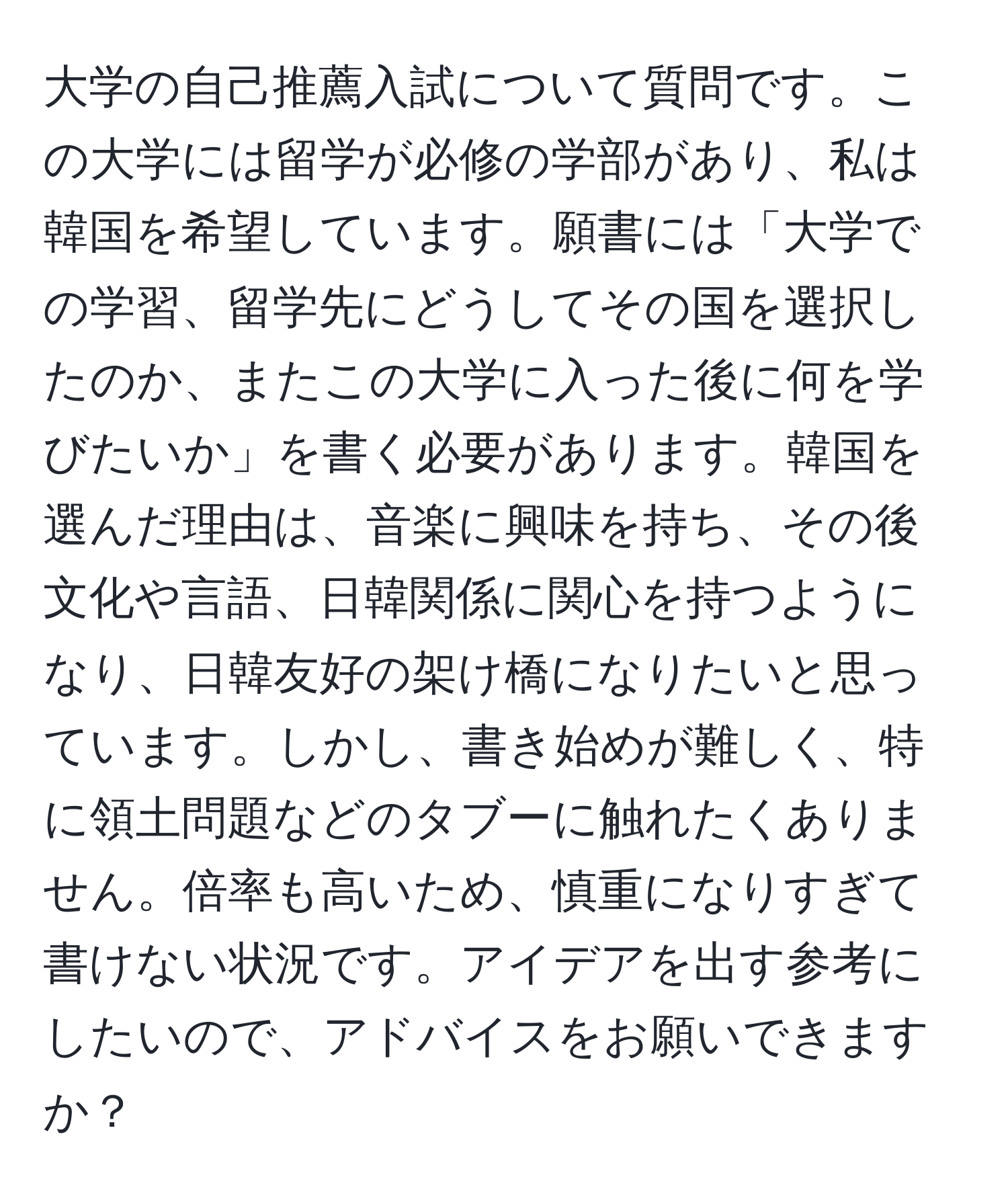 大学の自己推薦入試について質問です。この大学には留学が必修の学部があり、私は韓国を希望しています。願書には「大学での学習、留学先にどうしてその国を選択したのか、またこの大学に入った後に何を学びたいか」を書く必要があります。韓国を選んだ理由は、音楽に興味を持ち、その後文化や言語、日韓関係に関心を持つようになり、日韓友好の架け橋になりたいと思っています。しかし、書き始めが難しく、特に領土問題などのタブーに触れたくありません。倍率も高いため、慎重になりすぎて書けない状況です。アイデアを出す参考にしたいので、アドバイスをお願いできますか？