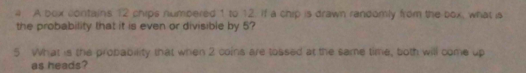 a A box contains 12 chips numpered 1 to 12. if a chip is drawn randomly from the box, what is 
the probability that it is even or divisible by 5? 
5 What is the probability that when 2 coins are tossed at the same time, both will come up 
as heads?