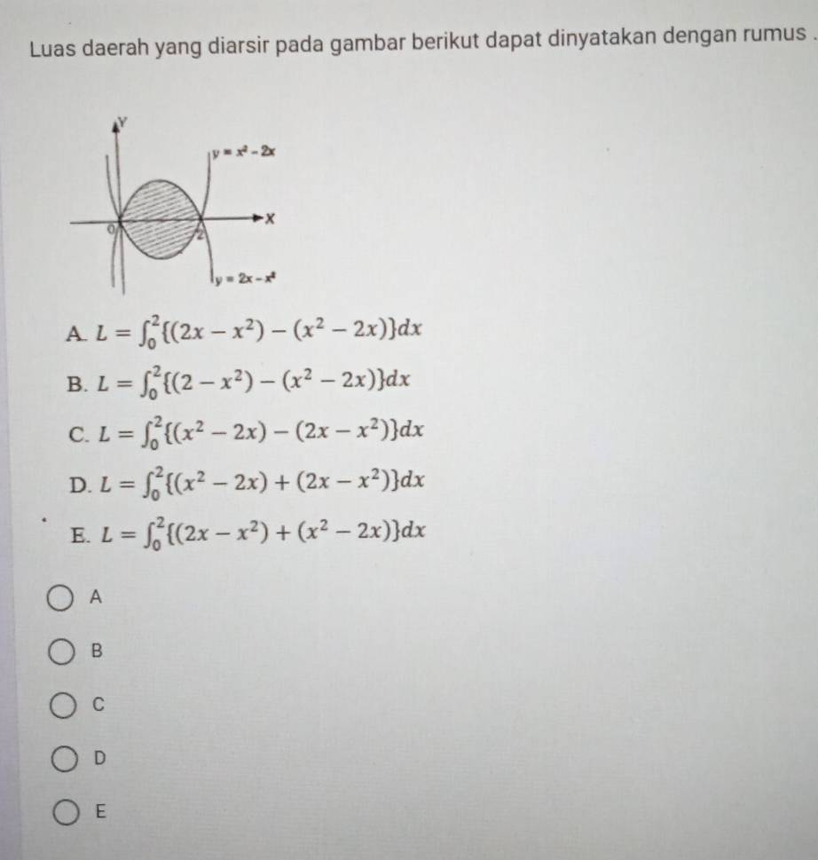 Luas daerah yang diarsir pada gambar berikut dapat dinyatakan dengan rumus .
Y
y=x^2-2x
x
0 2
y=2x-x^2
A. L=∈t _0^(2 (2x-x^2))-(x^2-2x) dx
B. L=∈t _0^(2 (2-x^2))-(x^2-2x) dx
C. L=∈t _0^(2 (x^2)-2x)-(2x-x^2) dx
D. L=∈t _0^(2 (x^2)-2x)+(2x-x^2) dx
E. L=∈t _0^(2 (2x-x^2))+(x^2-2x) dx
A
B
C
D
E