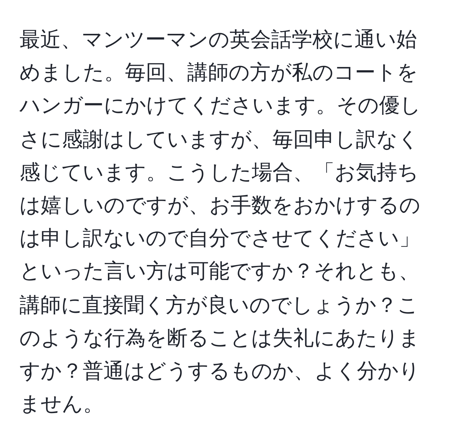 最近、マンツーマンの英会話学校に通い始めました。毎回、講師の方が私のコートをハンガーにかけてくださいます。その優しさに感謝はしていますが、毎回申し訳なく感じています。こうした場合、「お気持ちは嬉しいのですが、お手数をおかけするのは申し訳ないので自分でさせてください」といった言い方は可能ですか？それとも、講師に直接聞く方が良いのでしょうか？このような行為を断ることは失礼にあたりますか？普通はどうするものか、よく分かりません。