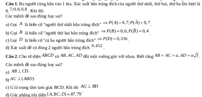 Ba người cùng bắn vào 1 bia. Xác suất bắn trúng đích của người thứ nhất, thứ hai, thứ ba lần lượt là
0, 7; 0, 6; 0, 8. Khi đó:
Các mệnh đề sau đúng hay sai?
a) Gọi A là biến cố "người thứ nhất bắn trúng đích" P(A)=0,7; P(overline A)=0,7
b) Gọi B là biến cố ''người thứ hai bắn trúng đích'' P(B)=0,6; P(overline B)=0,4
c) Gọi D là biến cố "cả ba người bắn trúng đích" P(D)=0,336
d) Xác suất để có đúng 2 người bắn trúng đích 0,452
Câu 2. Cho tứ diện ABCD có AB, AC, AD đôi một vuông góc với nhau. Biết rằng AB=AC=a, AD=asqrt(3), 
Các mệnh đề sau đúng hay sai?
a) AB⊥ CD
b) AC⊥ (ABD)
c) G là trọng tâm tam giác BCD. Khi đó AG⊥ BD
d) Góc phẳng nhị diện [A,BC,D]approx 87,79°