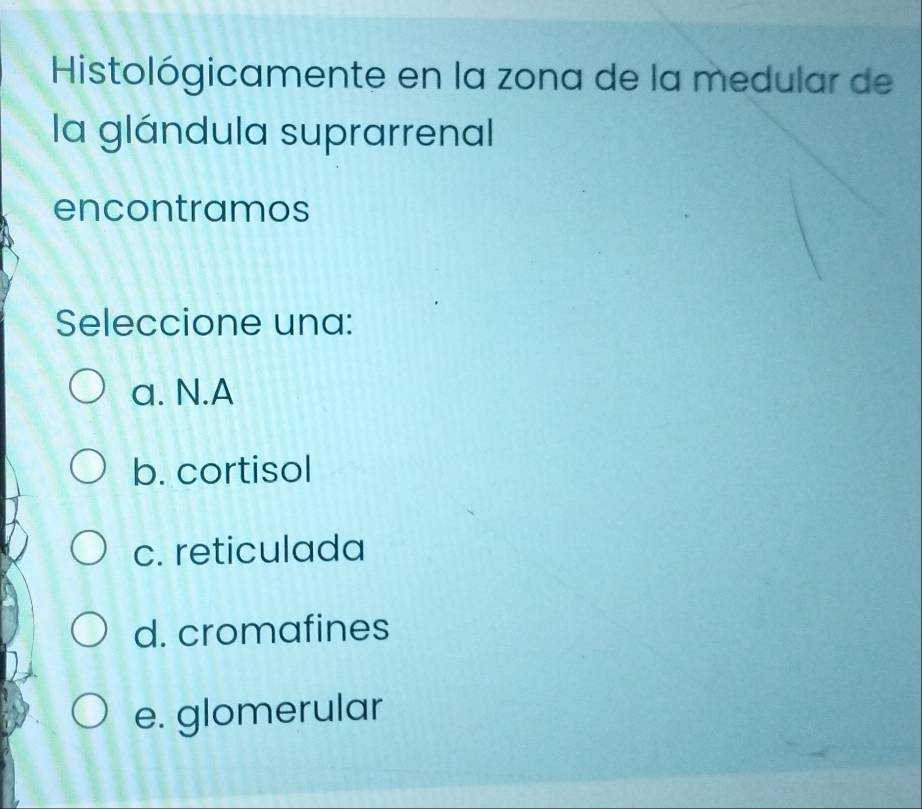 Histológicamente en la zona de la medular de
la glándula suprarrenal
encontramos
Seleccione una:
a. N.A
b. cortisol
c. reticulada
d. cromafines
e. glomerular