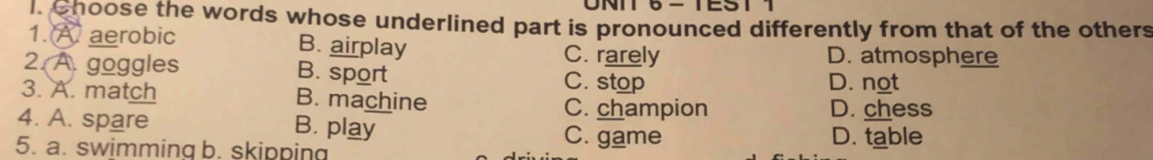 UNIT 6-TEST
I Choose the words whose underlined part is pronounced differently from that of the others
1. A aerobic B. airplay C. rarely D. atmosphere
2. A. goggles B. sport C. stop
D. not
3. A. match B. machine
C. champion D. chess
4. A. spare B. play C. game D. table
5. a. swimming b. skipping