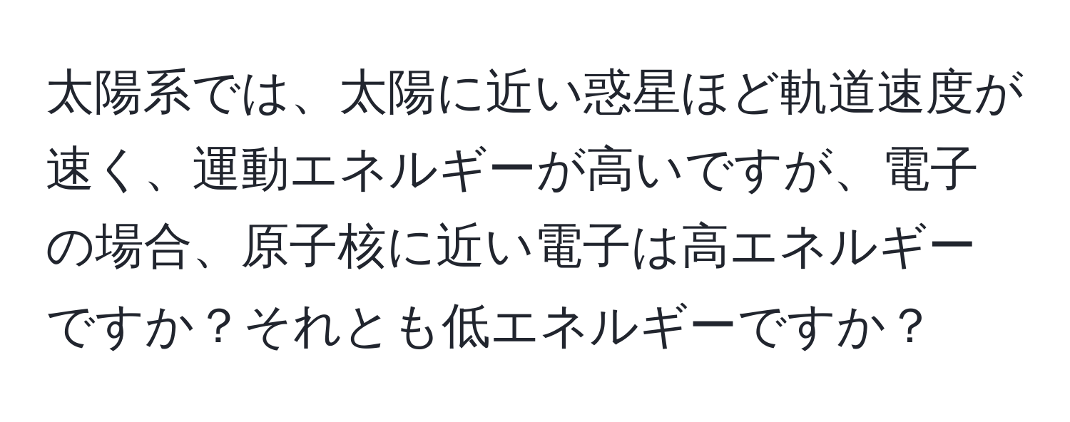 太陽系では、太陽に近い惑星ほど軌道速度が速く、運動エネルギーが高いですが、電子の場合、原子核に近い電子は高エネルギーですか？それとも低エネルギーですか？