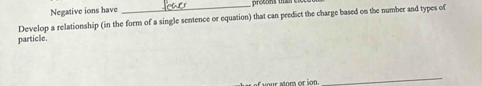 Negative ions have _protons than elect 
Develop a relationship (in the form of a single sentence or equation) that can predict the charge based on the number and types of 
particle. 
f r atom or ion. 
_