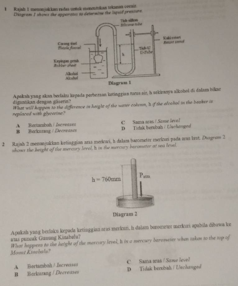 Rajah 1 menunjukkan radas untuk menentukan tekanan cecair.
Diagram I shows the apparatus to determine the liquid pressure.
Apakah yang akan berlaku kepada perbezaan ketinggian turus air, h sekiranya alkohoi di dalam bikar
digantikan dengan gliserin?
What will happen to the difference in height of the water columm, hif the alcohol in the beaker is
replaced with glycerine?
A Bertambah / Increases C Sama aras / Same level
B Berkurang / Decreases D Tidak berubah / Unchanged
2 Rajah 2 menunjukkan ketinggian aras merkuri, h dalam barometer merkuri pada aras laut. Diagram 2
shows the height of the mercury level,a in the mercury barometer at sea level.
Apakah yang berlaku kepada ketinggian aras merkuri, h dalam barometer merkuri apabila dibawa ke
atas puncak Gunung Kinabalu?
What happens to the height of the mercury level, h in a mercury barometer when taken to the top of
Mount Kinabalu?
A Bertambah / Increases C Sama aras / Same level
B Berkurang / Decreases D Tidak berubah / Unchanged