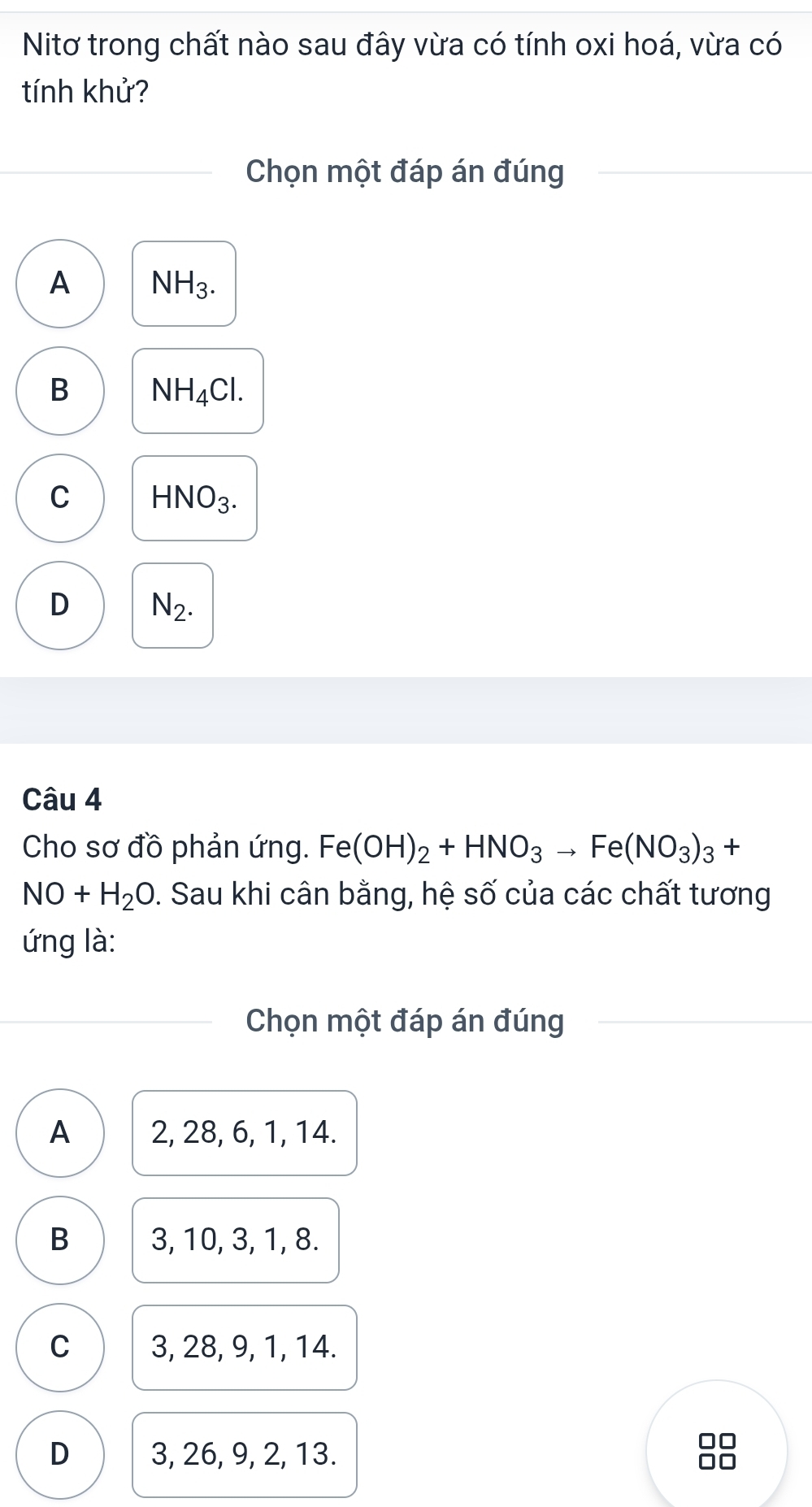 Nitơ trong chất nào sau đây vừa có tính oxi hoá, vừa có
tính khử?
Chọn một đáp án đúng
A NH_3.
B NH_4Cl.
C HNO_3.
D N_2. 
Câu 4
Cho sơ đồ phản ứng. Fe(OH)_2+HNO_3to Fe(NO_3)_3+
NO+H_2O. Sau khi cân bằng, hệ số của các chất tương
ứng là:
Chọn một đáp án đúng
A 2, 28, 6, 1, 14.
B 3, 10, 3, 1, 8.
C 3, 28, 9, 1, 14.
D 3, 26, 9, 2, 13.

0□