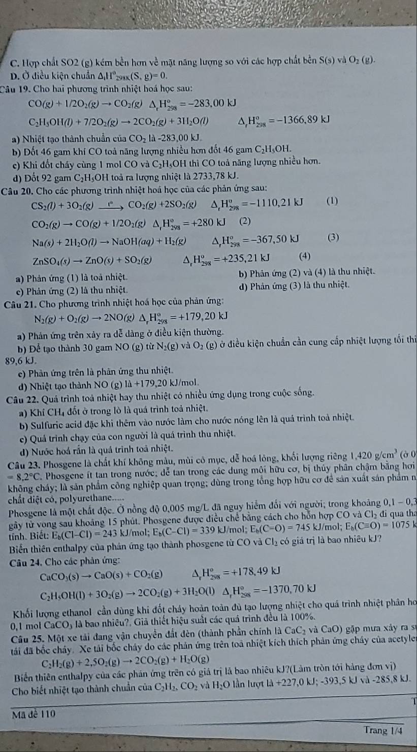 C. Hợp chất SO2 (g) kém bền hơn về mặt năng lượng so với các hợp chất bền S(s) và O_2(g).
D. Ở diều kiện chuẩn △ _i11°_298K(S,g)=0.
Câu 19. Cho hai phương trình nhiệt hoá học sau:
CO(g)+1/2O_2(g)to CO_2(g)△ _rH_(298)°=-283,00kJ
C_2H_5OH(l)+7/2O_2(g)to 2CO_2(g)+3H_2O(l) D H_(298)^o=-1366,89kJ
a) Nhiệt tạo thành chuẩn của CO_2la-283,00kJ.
b) Đốt 46 gam khí CO toả năng lượng nhiều hơn đốt 46 gam C₂H₅OH.
c) Khi đổt cháy cùng 1 mol CO và C₂H₅OH thì CO toả năng lượng nhiều hơn.
d) Đốt 92 gam C₂H₅OH toả ra lượng nhiệt là 2733,78 kJ.
Câu 20. Cho các phương trình nhiệt hoá học của các phản ứng sau:
CS_2(l)+3O_2(g)xrightarrow eCO_2(g)+2SO_2(g) H_(298)°=-1110,21kJ (1)
CO_2(g)to CO(g)+1/2O_2(g)△ _1H_(298)°=+280kJ (2)
Na(s)+2H_2O(l)to NaOH(aq)+H_2(g) A H_(298)^o=-367,50kJ (3)
ZnSO_4(s)to ZnO(s)+SO_2(g) D H_(298)^o=+235,21kJ (4)
a) Phản ứng (1) là toả nhiệt. b) Phân ứng (2) và (4) là thu nhiệt.
c) Phản ứng (2) là thu nhiệt. d) Phản ứng (3) là thu nhiệt.
Câu 21. Cho phương trình nhiệt hoá học của phản ứng:
N_2(g)+O_2(g)to 2NO (g) △ _rH_(298)°=+179,20kJ
a) Phản ứng trên xảy ra dễ dàng ở điều kiện thường.
b) Để tạo thành 30 gam NO (g) từ N_2(g) và O_2 (g) ở điều kiện chuẩn cần cung cấp nhiệt lượng tối thi
89,6 kJ
c) Phản ứng trên là phần ứng thu nhiệt.
d) Nhiệt tạo thành NO (g) 1a+179,20 kJ/mol.
Câu 22. Quá trình toả nhiệt hay thu nhiệt có nhiều ứng dụng trong cuộc sống.
a) Khi C H đốt ờ trong lò là quá trình toả nhiệt.
b) Sulfuric acid đặc khi thêm vào nước làm cho nước nóng lên là quá trình toà nhiệt.
c) Quá trình chạy của con người là quá trình thu nhiệt.
d) Nước hoá rần là quá trình toả nhiệt.
Câu 23. Phosgene là chất khí không màu, mùi cô mục, dễ hoá lỏng, khối lượng riêng 1,420g/cm^3 ( ở 0
=8.2°C Phosgene ít tan trong nước; dể tan trong các dung môi hữu cơ, bị thủy phân chậm bằng hơi
không cháy; là sản phẩm công nghiệp quan trọng; dùng trong tổng hợp hữu cơ để sản xuất sản phẩm n
chất diệt có, polyurethane.....
Phosgene là một chất độc. Ở nồng độ 0,005 mg/L đã nguy hiểm đối với người; trong khoảng 0,1 - 0,3
gây tử vong sau khoảng 15 phút. Phosgene được điều chế bằng cách cho hỗn hợp CO và Cl_2 đi qua tha
tnh. Biết: E_b(Cl-Cl)=243 kJ/mol: E_b(C-Cl)=339 kJ/mol: E_b(C=O)=745kJ /mol; E_b(Cequiv O)=1075k
Biển thiên enthalpy của phản ứng tạo thành phosgene từ CO và Cl_2 có giá trị là bao nhiêu kJ?
Câu 24, Cho các phản ứng:
CaCO_3(s)to CaO(s)+CO_2(g) ^ H_(298)°=+178,49kJ
C_2H_5OH(l)+3O_2(g)to 2CO_2(g)+3H_2O(l)△ _rH_(298)°=-1370,70kJ
Khối lượng ethanol cần dùng khi đốt cháy hoàn toàn đù tạo lượng nhiệt cho quá trình nhiệt phân họ
0,1 mol CaCO_3 là bao nhiều?, Giả thiết hiệu suất các quá trình đều là 100%.
Câu 25. Một xe tải đang vận chuyển đất đèn (thành phần chính IdCaC_2 và CaO) gặp mưa xảy ra sĩ
đái đã bốc cháy. Xe tải bốc cháy do các phản ứng trên toa nhiệt kích thích phản ứng cháy của acetyler
C_2H_2(g)+2,5O_2(g)to 2CO_2(g)+H_2O(g)
Biển thiên enthalpy của các phản ứng trên có giả trị lả bao nhiêu kJ?(Lảm tròn tới hàng đơn vị)
Cho biết nhiệt tạo thành chuẩn của C_2H_2,CO_2 và H_2O lần lượt Li+227,0kJ;-393,5kJwi-285,8 kJ.
1
Mã đề 110
Trang 1/4