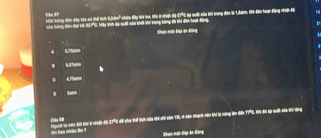 Một bóng đèn dây tóc có thể tích 0,2dm² chứa đầy khí trơ. Khi ở nhiệt độ 27º áp suất của khí trong đèn là 1,5atm. Khi đèn hoạt động nhiệt độ 16
của bóng đèn đạt tới 327º. Hãy tính áp suất của khối khí trong bóng đè khi đèn hoạt động.
21
Chọn một đáp án đúng
a
A 0,75atm
B 8,07atm
0 4,75atm
D 3atm
Người ta nén 6lít khí ở nhiệt độ 27 ℃ để cho thể tích của khí chỉ còn 1iít, vì nén nhanh nên khí bị nóng lên đến 77ºC. Khi đó áp suất của khí tăng
Câu 58
lên bao nhiều lần ?
Chọn một đáp án đúng