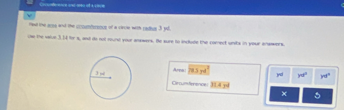 Circunderence and seea of a circie 
b 
Fled the areg and the prcumference of a circle with radius 3 yd. 
the the value 3, 14 for 1, and do not round your answers. Be sure to include the correct units in your answers. 
Area: 78.5 yd yd yd^2 yd^2
Circumference: 31.4 yd
×