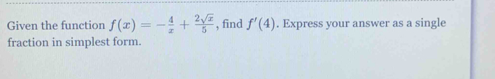 Given the function f(x)=- 4/x + 2sqrt(x)/5  , find f'(4). Express your answer as a single 
fraction in simplest form.