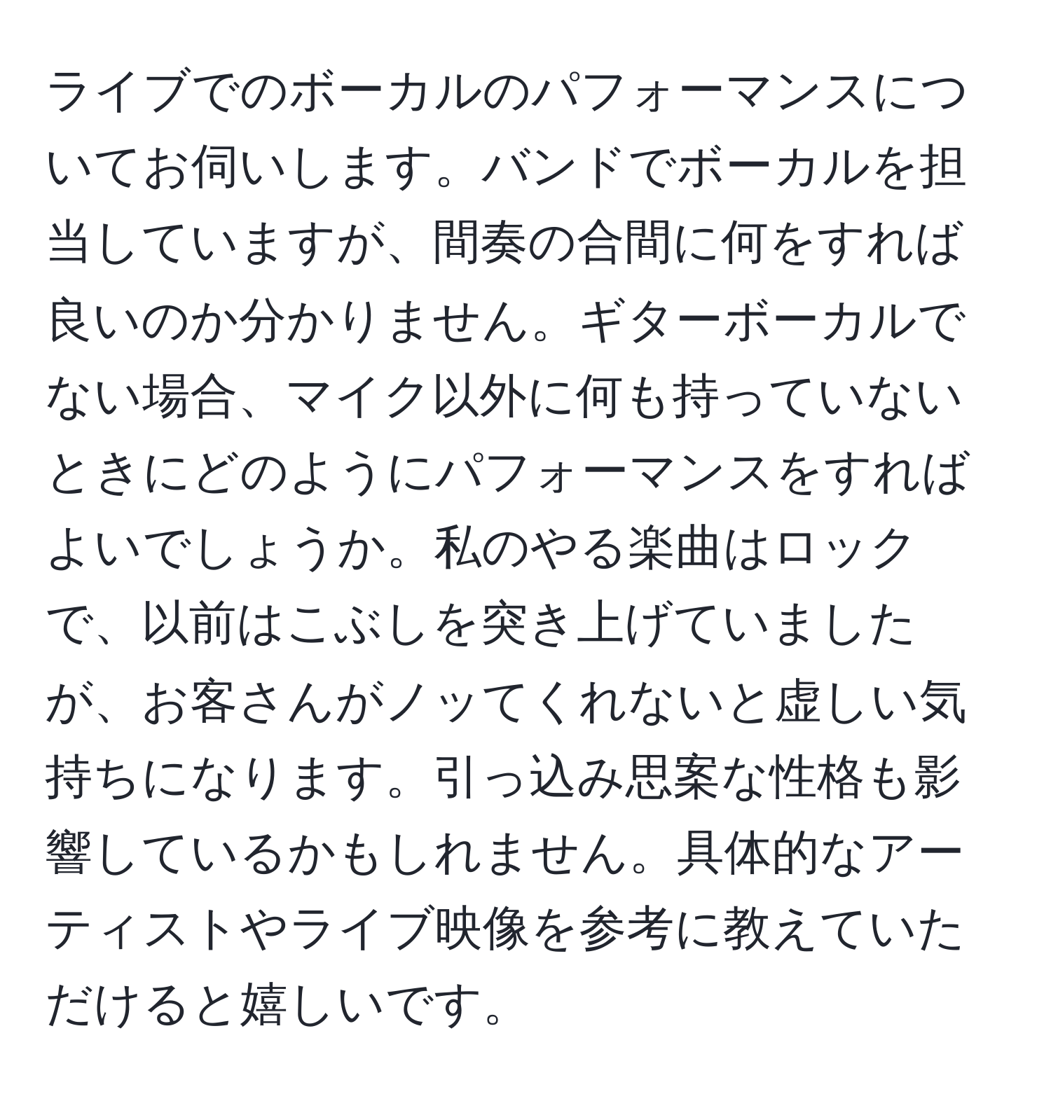 ライブでのボーカルのパフォーマンスについてお伺いします。バンドでボーカルを担当していますが、間奏の合間に何をすれば良いのか分かりません。ギターボーカルでない場合、マイク以外に何も持っていないときにどのようにパフォーマンスをすればよいでしょうか。私のやる楽曲はロックで、以前はこぶしを突き上げていましたが、お客さんがノッてくれないと虚しい気持ちになります。引っ込み思案な性格も影響しているかもしれません。具体的なアーティストやライブ映像を参考に教えていただけると嬉しいです。