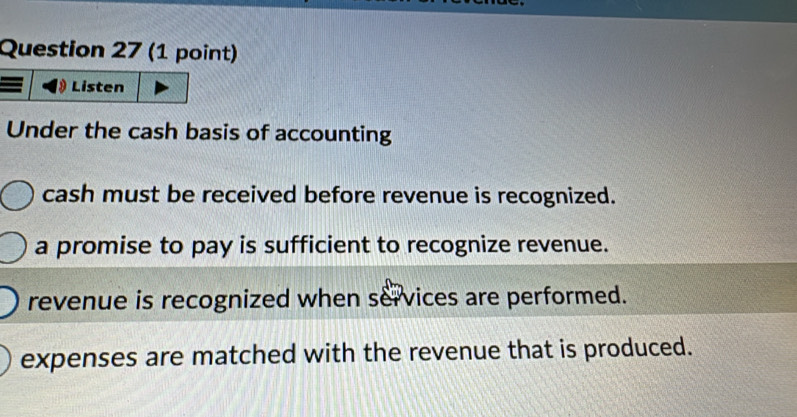 Listen
Under the cash basis of accounting
cash must be received before revenue is recognized.
a promise to pay is sufficient to recognize revenue.
revenue is recognized when services are performed.
expenses are matched with the revenue that is produced.