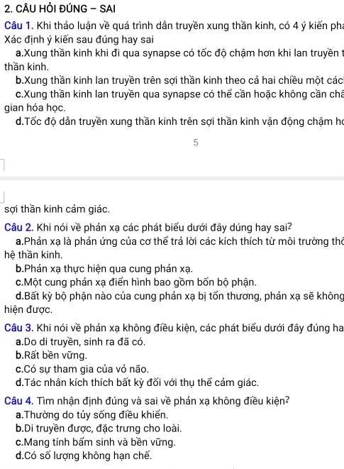 CÂU HỏI ĐÚNG - SAI
Câu 1. Khi thảo luận về quá trình dẫn truyền xung thần kinh, có 4 ý kiến pha
Xác định ý kiến sau đúng hay sai
a.Xung thần kinh khi đi qua synapse có tốc độ chậm hơn khi lan truyền t
thần kinh.
b.Xung thần kinh lan truyền trên sợi thần kinh theo cả hai chiều một các
c.Xung thần kinh lan truyền qua synapse có thể cần hoặc không cần chá
gian hóa học.
d.Tốc độ dẫn truyền xung thần kinh trên sợi thần kinh vận động chậm họ
5
sợi thần kinh cảm giác.
Câu 2. Khi nói về phản xạ các phát biểu dưới đây dúng hay sai?
a.Phản xạ là phản ứng của cơ thế trả lời các kích thích từ môi trường thờ
hệ thần kinh.
b.Phản xạ thực hiện qua cung phản xạ.
c.Một cung phản xạ điển hình bao gồm bốn bộ phận.
d.Bất kỳ bộ phận nào của cung phản xạ bị tốn thương, phản xạ sẽ không
hiện được.
Câu 3. Khi nói về phản xạ không điều kiện, các phát biểu dưới đây đúng ha
a.Do di truyền, sinh ra đã có.
b.Rất bền vững.
c.Có sự tham gia của vỏ não.
d.Tác nhân kích thích bất kỳ đối với thụ thế cảm giác.
Câu 4. Tìm nhận định đúng và sai về phản xạ không điều kiện?
a.Thường do tủy sống điều khiển.
b.Di truyền được, đặc trưng cho loài.
c.Mang tính bẩm sinh và bền vững.
d.Có số lượng không hạn chế.