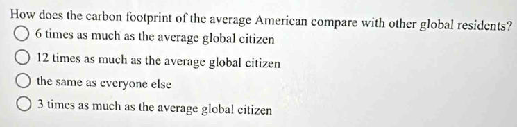 How does the carbon footprint of the average American compare with other global residents?
6 times as much as the average global citizen
12 times as much as the average global citizen
the same as everyone else
3 times as much as the average global citizen