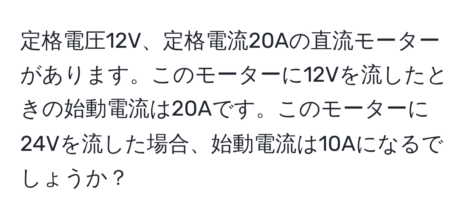 定格電圧12V、定格電流20Aの直流モーターがあります。このモーターに12Vを流したときの始動電流は20Aです。このモーターに24Vを流した場合、始動電流は10Aになるでしょうか？