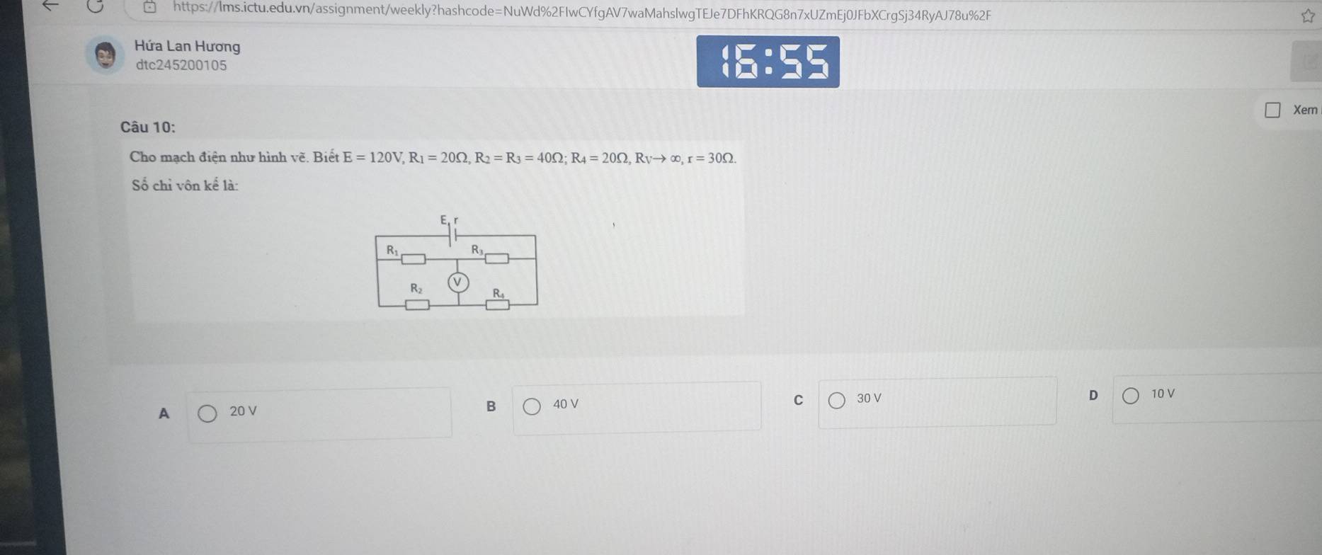 Hứa Lan Hương
dtc245200105
6:55
Xem
Câu 10:
Cho mạch điện như hình vẽ. Biết E=120V,R_1=20Omega ,R_2=R_3=40Omega ;R_4=20Omega ,R_Vto ∈fty ,r=30Omega .
Số chỉ vôn kể là:
A 20 V
B bigcirc 40V 30 V D 10 V
C