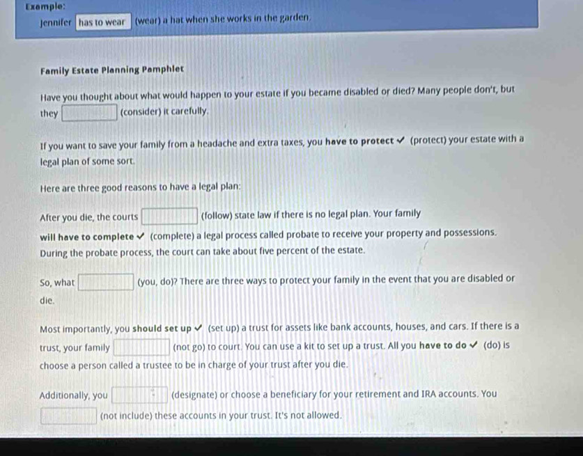 Example: 
Jennifer has to wear (wear) a hat when she works in the garden. 
Family Estate Planning Pamphlet 
Have you thought about what would happen to your estate if you became disabled or died? Many people don't, but 
they (consider) it carefully. 
If you want to save your family from a headache and extra taxes, you have to protect (protect) your estate with a 
legal plan of some sort. 
Here are three good reasons to have a legal plan: 
After you die, the courts □ (follow) state law if there is no legal plan. Your family 
will have to complete ✔ (complete) a legal process called probate to receive your property and possessions. 
During the probate process, the court can take about five percent of the estate. 
So, what 111 (you, do)? There are three ways to protect your family in the event that you are disabled or 
die. 
Most importantly, you should set up (set up) a trust for assets like bank accounts, houses, and cars. If there is a 
trust, your family (not go) to court. You can use a kit to set up a trust. All you have to do ✔ (do) is 
choose a person called a trustee to be in charge of your trust after you die. 
Additionally, you □^(□) (designate) or choose a beneficiary for your retirement and IRA accounts. You 
(10|1|] (not include) these accounts in your trust. It's not allowed.