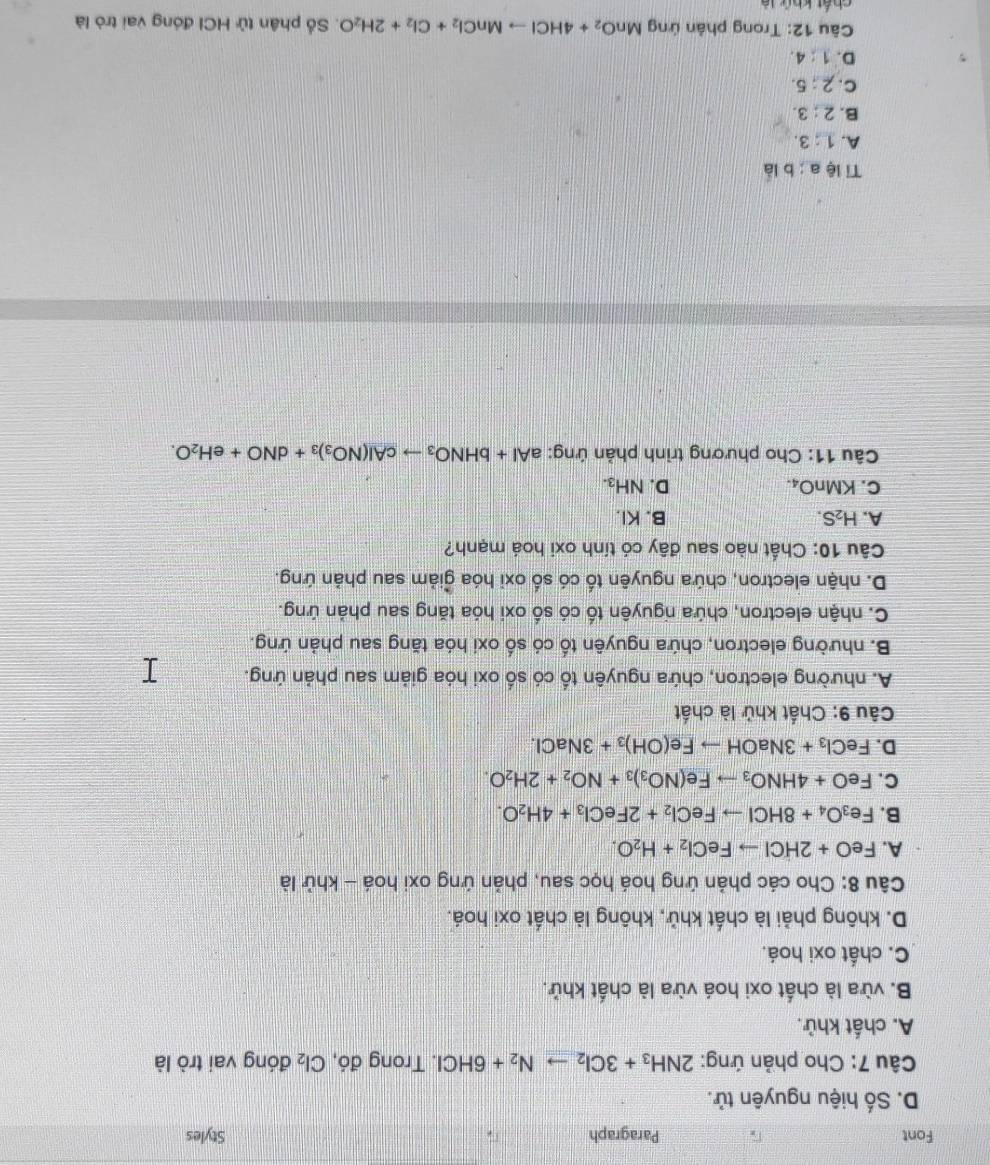 Font Paragraph Styles
D. Số hiệu nguyên tử.
Câu 7: Cho phản ứng: 2NH_3+3Cl_2to N_2+6HCl I. Trong đó, Cl_2 đóng vai trò là
A. chất khử.
B. vừa là chất oxi hoá vừa là chất khử.
C. chất oxi hoá.
D. không phải là chất khử, không là chất oxi hoá.
Câu 8: Cho các phản ứng hoá học sau, phản ứng oxi hoá - khử là
A. FeO+2HClto FeCl_2+H_2O.
B. Fe_3O_4+8HClto FeCl_2+2FeCl_3+4H_2O.
C. FeO+4HNO_3to Fe(NO_3)_3+NO_2+2H_2O.
D. FeCl_3+3NaOHto Fe(OH)_3+3NaCl.
Câu 9: Chất khử là chất
A. nhường electron, chứa nguyên tố có số oxi hóa giảm sau phản ứng.
B. nhường electron, chứa nguyên tố có số oxi hóa tăng sau phản ứng.
C. nhận electron, chứa nguyên tố có số oxi hóa tăng sau phản ứng.
D. nhận electron, chứa nguyên tố có số oxi hóa ǧiảm sau phản ứng.
Câu 10: Chất nào sau đây có tính oxi hoá mạnh?
A. H_2S. B. KI.
C. KMnO_4. D. NH_3.
Câu 11: Cho phương trình phản ứng: aAl+bHNO_3to cAl(NO_3)_3+dNO+eH_2O.
Tỉ lệ a:b là
A. 1:3.
B. 2:3.
C. 2:5.
D. 1:4.
Câu 12: Trong phản ứng MnO_2+4HClto MnCl_2+Cl_2+2H_2O. Số phân tử HCI đóng vai trò là
Lln C_u(A