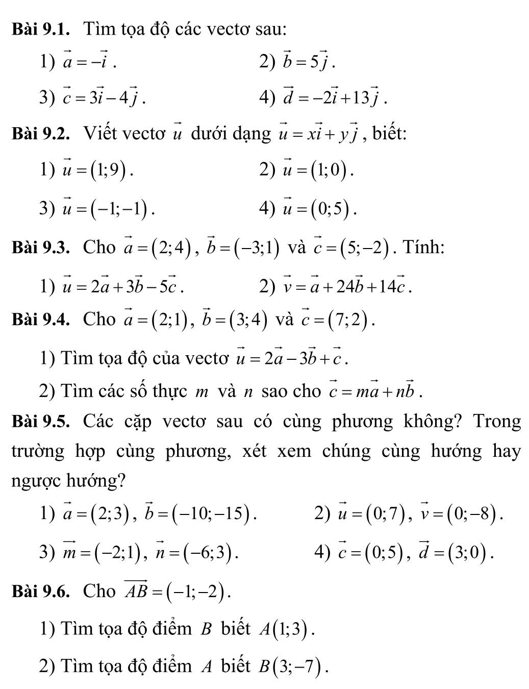 Tìm tọa độ các vectơ sau:
1) vector a=-vector i. 2) vector b=5vector j.
3) vector c=3vector i-4vector j. 4) vector d=-2vector i+13vector j.
Bài 9.2. Viết vectơ vector u dưới dạng vector u=xvector i+yvector j , biết:
1) vector u=(1;9). 2) vector u=(1;0).
3) vector u=(-1;-1). 4) vector u=(0;5).
Bài 9.3. Cho vector a=(2;4),vector b=(-3;1) và vector c=(5;-2). Tính:
1) vector u=2vector a+3vector b-5vector c. 2) vector v=vector a+24vector b+14vector c.
Bài 9.4. Cho vector a=(2;1),vector b=(3;4) và vector c=(7;2).
1) Tìm tọa độ của vectơ vector u=2vector a-3vector b+vector c.
2) Tìm các số thực m và n sao cho vector c=mvector a+nvector b.
Bài 9.5. Các cặp vecto sau có cùng phương không? Trong
trường hợp cùng phương, xét xem chúng cùng hướng hay
ngược hướng?
1) vector a=(2;3),vector b=(-10;-15). 2) vector u=(0;7),vector v=(0;-8).
3) vector m=(-2;1),vector n=(-6;3). 4) vector c=(0;5),vector d=(3;0).
Bài 9.6. Cho vector AB=(-1;-2).
1) Tìm tọa độ điểm B biết A(1;3).
2) Tìm tọa độ điểm A biết B(3;-7).