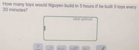 How many toys would Nguyen build in 5 hours if he built 5 toys every
20 minutes? 
label optional
Y 2 f(x) sqrt(sqrt v) v