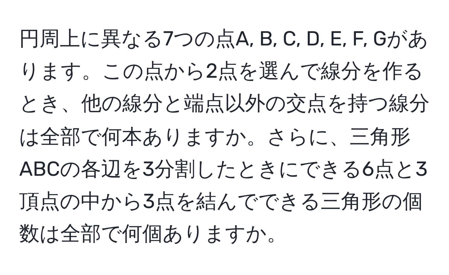 円周上に異なる7つの点A, B, C, D, E, F, Gがあります。この点から2点を選んで線分を作るとき、他の線分と端点以外の交点を持つ線分は全部で何本ありますか。さらに、三角形ABCの各辺を3分割したときにできる6点と3頂点の中から3点を結んでできる三角形の個数は全部で何個ありますか。