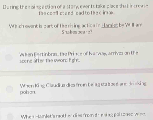 During the rising action of a story, events take place that increase
the conflict and lead to the climax.
Which event is part of the rising action in Hamlet by William
Shakespeare?
When fortinbras, the Prince of Norway, arrives on the
scene after the sword fight.
When King Claudius dies from being stabbed and drinking
poison.
When Hamlet's mother dies from drinking poisoned wine.