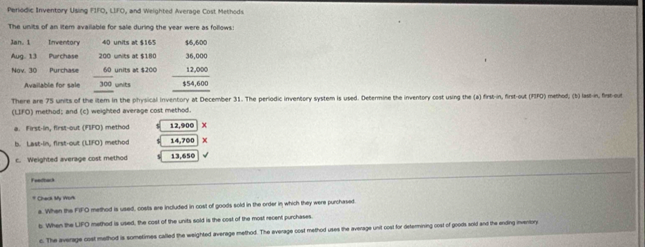 Periodic Inventory Using FIFO, LIFO, and Weighted Average Cost Methods
The units of an item available for sale during the year were as follows:
Jan. 1 Inventory 40 units at $165 $6,600
Aug. 13 Purchase 200 units at $180 36,000. 000
Nov. 30 Purchase 60 units at $200  12/55  .600
Available for sale 300 units
There are 75 units of the item in the physical inventory at December 31. The periodic inventory system is used. Determine the inventory cost using the (a) first-in, first-out (FIFO) method; (b) last-in, first-out
(LIFO) method; and (c) weighted average cost method.
a. First-in, first-out (FIFO) method 12,900 x
b. Last-in, first-out (LIFO) method $ 14,700
c. Weighted average cost method 13,650
Feedback
* Check My Work
a. When the FIFO method is used, costs are included in cost of goods sold in the order in which they were purchased.
b. When the LIFO method is used, the cost of the units sold is the cost of the most recent purchases.
c. The average cost method is sometimes called the weighted average method. The average cost method uses the average unit cost for determining cost of goods sold and the ending inventory