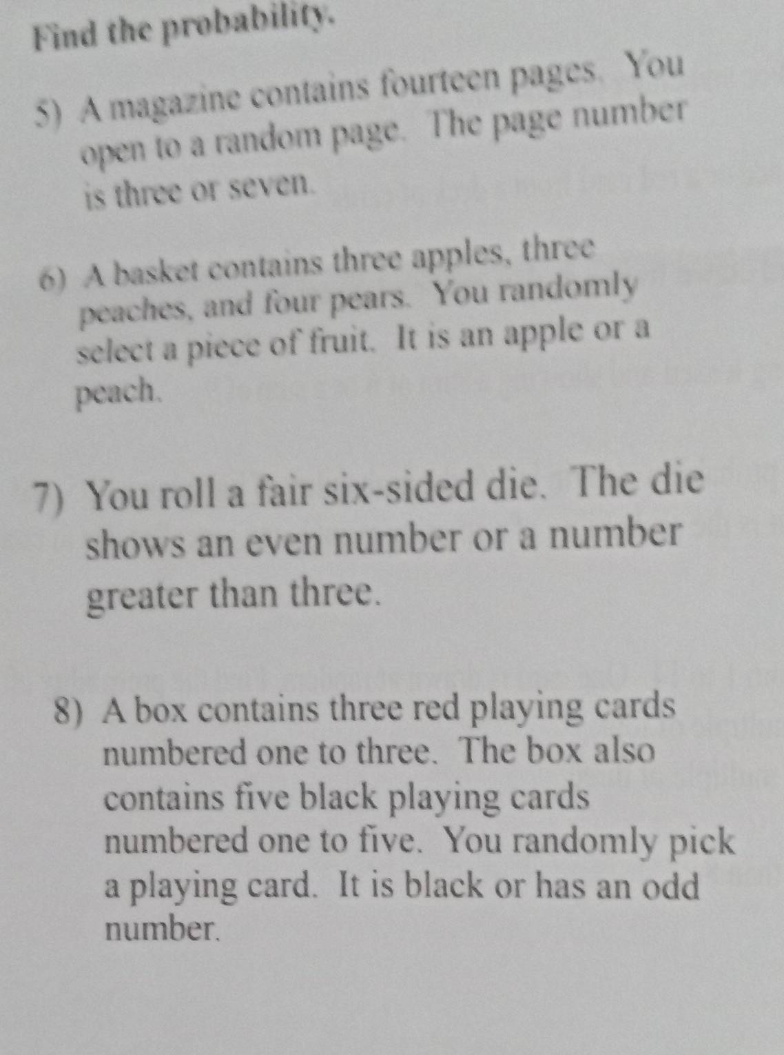 Find the probability. 
5) A magazine contains fourteen pages. You 
open to a random page. The page number 
is three or seven. 
6) A basket contains three apples, three 
peaches, and four pears. You randomly 
select a piece of fruit. It is an apple or a 
peach. 
7) You roll a fair six-sided die. The die 
shows an even number or a number 
greater than three. 
8) A box contains three red playing cards 
numbered one to three. The box also 
contains five black playing cards 
numbered one to five. You randomly pick 
a playing card. It is black or has an odd 
number.