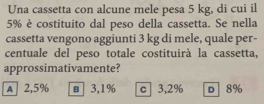 Una cassetta con alcune mele pesa 5 kg, di cui il
5% è costituito dal peso della cassetta. Se nella
cassetta vengono aggiunti 3 kg di mele, quale per-
centuale del peso totale costituirà la cassetta,
approssimativamente?
A 2,5% в 3,1% c 3,2% D 8%