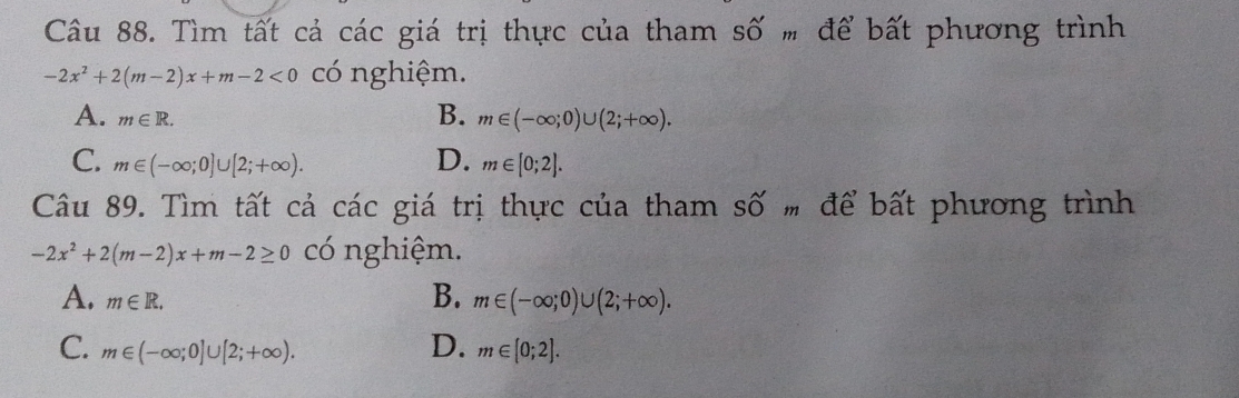 Tìm tất cả các giá trị thực của tham số # để bất phương trình
-2x^2+2(m-2)x+m-2<0</tex> có nghiệm.
B.
A. m∈ R. m∈ (-∈fty ;0)∪ (2;+∈fty ).
C. m∈ (-∈fty ;0]∪ [2;+∈fty ). D. m∈ [0;2]. 
Câu 89. Tìm tất cả các giá trị thực của tham số # để bất phương trình
-2x^2+2(m-2)x+m-2≥ 0 có nghiệm.
A. m∈ R.
B. m∈ (-∈fty ;0)∪ (2;+∈fty ).
D.
C. m∈ (-∈fty ;0]∪ [2;+∈fty ). m∈ [0;2].