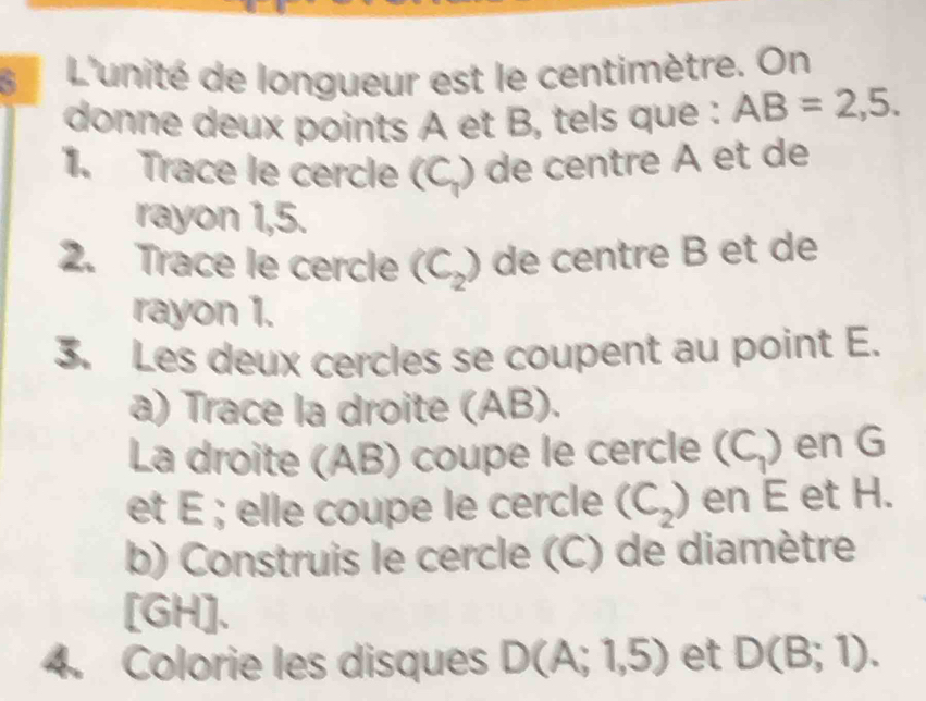 L'unité de longueur est le centimètre. On 
donne deux points A et B, tels que : AB=2,5. 
1. Trace le cercle (C_1) ) de centre À et de 
rayon 1,5. 
2. Trace le cercle (C_2) de centre B et de 
rayon 1. 
3. Les deux cercles se coupent au point E. 
a) Trace la droite (AB). 
La droite (AB) coupe le cercle (C_1) en G
et É; elle coupe le cercle (C_2) en E et H. 
b) Construis le cercle (C) de diamètre 
[ GH ]. 
4. Colorie les disques D(A;1,5) et D(B;1).