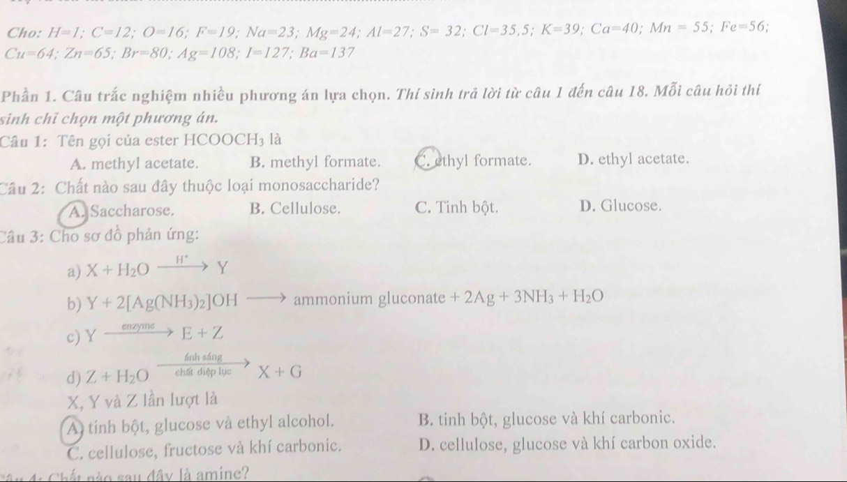 Cho: H=1; C=12; O=16; F=19; Na=23; Mg=24; Al=27; S=32; Cl=35, 5; K=39; Ca=40; Mn=55; Fe=56,
Cu=64; Zn=65; Br=80; Ag=108; I=127; Ba=137
Phần 1. Câu trắc nghiệm nhiều phương án lựa chọn. Thí sinh trả lời từ câu 1 đến câu 18. Mỗi câu hỏi thí
sinh chỉ chọn một phương án.
Câu 1: Tên gọi của ester HCOOCH3 là
A. methyl acetate. B. methyl formate. C. ethyl formate. D. ethyl acetate.
Câu 2: Chất nào sau đây thuộc loại monosaccharide?
A. Saccharose. B. Cellulose. C. Tinh bột. D. Glucose.
Cầu 3: Cho sơ đồ phản ứng:
a) X+H_2Oxrightarrow H^+Y
b) Y+2[Ag(NH_3)_2]OHto ammonium gluconate +2Ag+3NH_3+H_2O
c) Yxrightarrow enzymeE+Z
ánh sáng
d) Z+H_2O chất điệp lục X+G
X, Y và Z lần lượt là
A tính bột, glucose và ethyl alcohol. B. tinh bột, glucose và khí carbonic.
C. cellulose, fructose và khí carbonic. D. cellulose, glucose và khí carbon oxide.
Câu 4: Chất nào sau đây là amine?