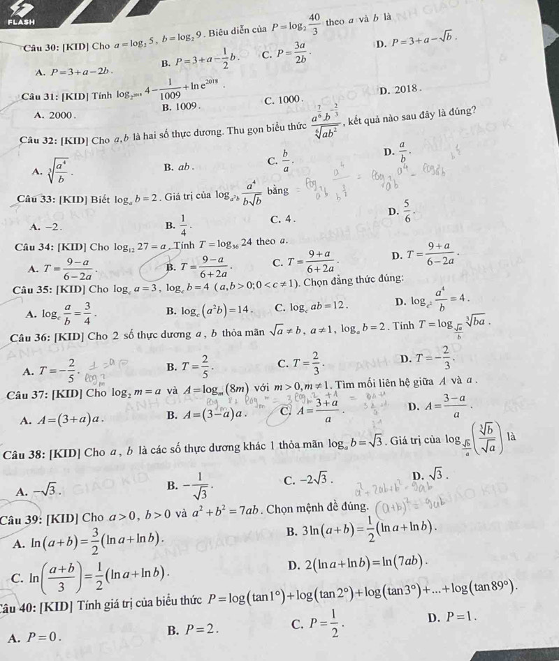 flash
Câu 30: [KID] Cho a=log _25,b=log _29. Biêu diễn ciaP=log _2 40/3  theo a và b là
A. P=3+a-2b. P=3+a- 1/2 b. C. P= 3a/2b .
D. P=3+a-sqrt(b).
B.
D. 2018 .
Câu 31: [KID] Tính log _2^(2018)4- 1/1009 +ln e^(2018). C. 1000 .
B. 1009 .
A. 2000 .
Câu 32: [KID] Cho a,b là hai số thực dương. Thu gọn biểu thức frac a^(frac 7)6b^(-frac 2)3sqrt[6](ab^2) , kết quả nào sau đây là đúng?
A. sqrt[3](frac a^4)b. B. ab . C.  b/a .
D.  a/b .
Câu 33: [KID] Biết log _ab=2. Giá trị của log _a^2b a^4/bsqrt(b)  bằng
A. -2. B.  1/4 . C. 4 .
D.  5/6 .
Câu 34: [KID] Cho log _1227=a Tính T=log _3624 theo a.
A. T= (9-a)/6-2a . B. T= (9-a)/6+2a . C. T= (9+a)/6+2a . D. T= (9+a)/6-2a .
Câu 35: [KID] Cho log _ca=3,log _cb=4(a,b>0;0 . Chọn đẳng thức đúng:
A. log _c a/b = 3/4 . B. log _c(a^2b)=14. C. log _cab=12. D. log _c^2 a^4/b =4.
Câu 36: [KID] Cho 2 số thực dương a , b thỏa mãn sqrt(a)!= b,a!= 1,log _ab=2. Tính T=log _ sqrt(a)/b sqrt[3](ba).
A. T=- 2/5 . T= 2/5 . C. T= 2/3 . D. T=- 2/3 .
B.
Câu 37: [KID] Cho log _2m=a và A=log _m(8m) với m>0,m!= 1.  Tìm mối liên hệ giữa A và α .
A. A=(3+a)a. B. A=(3-a)a. C. A= (3+a)/a . D. A= (3-a)/a .
Câu 38: [KID] Cho a , b là các số thực dương khác 1 thỏa mãn log _ab=sqrt(3). Giá trị của log _ sqrt(b)/a ( sqrt[3](b)/sqrt(a) ) là
D.
A. -sqrt(3).
B. - 1/sqrt(3) . C. -2sqrt(3). sqrt(3).
Câu 39: [KID] Cho a>0,b>0 và a^2+b^2=7ab. Chọn mệnh đề đúng.
A. ln (a+b)= 3/2 (ln a+ln b).
B. 3ln (a+b)= 1/2 (ln a+ln b).
C. ln ( (a+b)/3 )= 1/2 (ln a+ln b).
D. 2(ln a+ln b)=ln (7ab).
Câu 40: [KID] Tính giá trị của biểu thức P=log (tan 1°)+log (tan 2°)+log (tan 3°)+...+log (tan 89°).
A. P=0.
B. P=2. C. P= 1/2 . D. P=1.