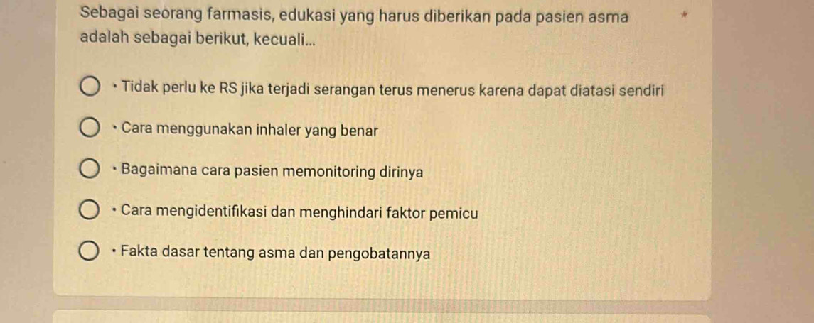 Sebagai seorang farmasis, edukasi yang harus diberikan pada pasien asma
adalah sebagai berikut, kecuali...
• Tidak perlu ke RS jika terjadi serangan terus menerus karena dapat diatasi sendiri
• Cara menggunakan inhaler yang benar
• Bagaimana cara pasien memonitoring dirinya
• Cara mengidentifikasi dan menghindari faktor pemicu
• Fakta dasar tentang asma dan pengobatannya