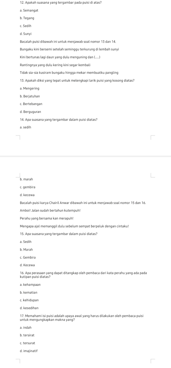 Apakah suasana yang tergambar pada puisi di atas?
a. Semangat
b. Tegang
c. Sedih
d. Sunyi
Bacalah puisi dibawah ini untuk menjawab soal nomor 13 dan 14.
Bungaku kini bersemi setelah seminggu terkurung di lembah sunyi
Kini bertunas lagi daun yang dulu menguning dan (.....)
Rantingnya yang dulu kering kini segar kembali
Tidak sia-sia kusiram bungaku hingga mekar membuatku pangling
13. Apakah diksi yang tepat untuk melengkapi larik puisi yang kosong diatas?
a. Mengering
b. Berjatuhan
c. Bertebangan
d. Berguguran
14. Apa suasana yang tergambar dalam puisi diatas?
a. sedih
b. marah
c. gembira
d. kecewa
Bacalah puisi karya Chairil Anwar dibawah ini untuk menjawab soal nomor 15 dan 16.
Amboi! Jalan sudah bertahun kutempuh!
Perahu yang bersama kan merapuh!
Mengapa ajal memanggil dulu sebelum sempat berpeluk dengan cintaku!
15. Apa suasana yang tergambar dalam puisi diatas?
a. Sedih
b. Marah
c. Gembira
d. Kecewa
16. Apa perasaan yang dapat ditangkap oleh pembaca dari kata perahu yang ada pada
kutipan puisi diatas?
a. kehampaan
b. kematian
c. kehidupan
d. kesedihan
17. Memahami isi puisi adalah upaya awal yang harus dilakukan oleh pembaca puisi
untuk mengungkapkan makna yang?
a. indah
b. tersirat
c. tersurat
d. imajinatif