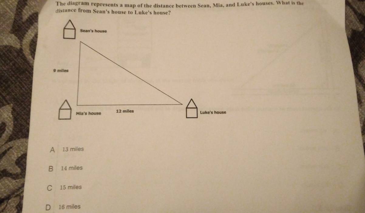 The diagram represents a map of the distance between Sean, Mia, and Luke's houses. What is the
distance from Sean's house to Luke's house?
A 13 miles
B 14 miles
C 15 miles
D 16 miles