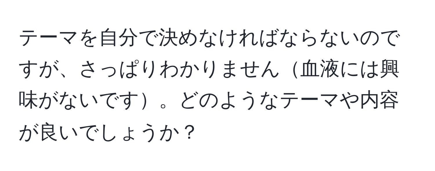 テーマを自分で決めなければならないのですが、さっぱりわかりません血液には興味がないです。どのようなテーマや内容が良いでしょうか？