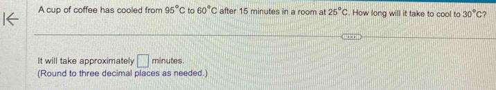 A cup of coffee has cooled from 95°C to 60°C after 15 minutes in a room at 25°C. How long will it take to cool to 30°C ? 
It will take approximately □ minutes. 
(Round to three decimal places as needed.)