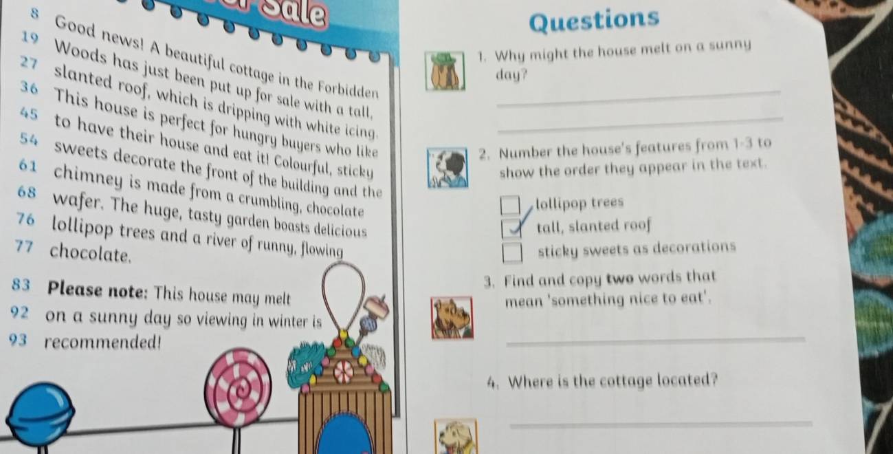 JSale 
Questions 
1. Why might the house melt on a sunny
8 Good news! A beautiful cottage in the Forbidder
day?
19 Woods has just been put up for sale with a tall
27 slanted roof, which is dripping with white icing
36 This house is perfect for hungry buyers who like_
45 to have their house and eat it! Colourful, sticky_ 
2. Number the house's features from 1- 3 to
54 sweets decorate the front of the building and the 
show the order they appear in the text.
61 chimney is made from a crumbling, chocolate 
lollipop trees
68 wafer. The huge, tasty garden boasts delicious 
tall, slanted roof
76 lollipop trees and a river of runny, flowing
77 chocolate. sticky sweets as decorations 
3. Find and copy two words that
83 Please note: This house may melt 
mean 'something nice to eat'.
92 on a sunny day so viewing in winter is
93 recommended! 
_ 
4. Where is the cottage located? 
_