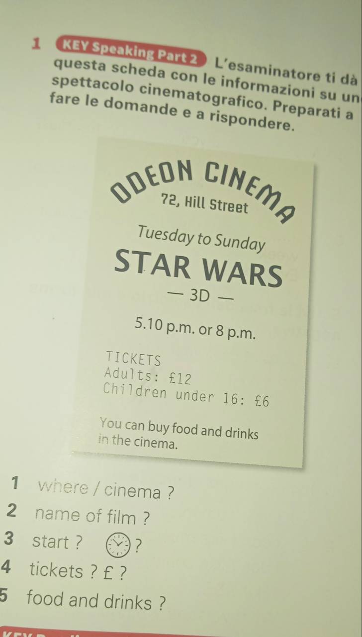 1 KEY Speaking Part 2 L'esaminatore ti dà 
questa scheda con le informazioni su un 
spettacolo cinematografico. Preparati a 
fare le domande e a rispondere. 
ODEON CINEMA 
72, Hill Street 
Tuesday to Sunday 
STAR WARS 
— 3D — 
5.10 p.m. or 8 p.m. 
TICKETS 
Adults: £12
Children under 16 : £6
You can buy food and drinks 
in the cinema. 
1where / cinema ? 
2 name of film ? 
3 start ? ?
4 tickets ? £ ?
5 food and drinks ?