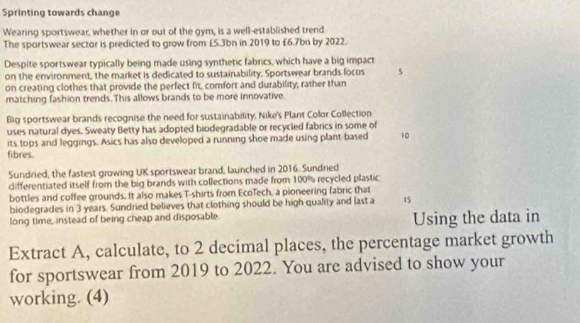 Sprinting towards change 
Wearing sportswear, whether in or out of the gym, is a well-established trend. 
The sportswear sector is predicted to grow from £5.3bn in 2019 to £6.7bn by 2022. 
Despite sportswear typically being made using synthetic fabrics, which have a big impact 
on the environment, the market is dedicated to sustainability. Sportswear brands focus 5
on creating clothes that provide the perfect fit, comfort and durability, rather than 
matching fashion trends. This allows brands to be more innovative. 
Big sportswear brands recognise the need for sustainability, Nike's Plant Color Collection 
uses natural dyes. Sweaty Betty has adopted biodegradable or recycled fabrics in some of 
its tops and leggings. Asics has also developed a running shoe made using plant-based 10
fibres. 
Sundried, the fastest growing UK sportswear brand, launched in 2016. Sundried 
differentiated itself from the big brands with collections made from 100% recycled plastic 
bottles and coffee grounds. It also makes T-shirts from EcoTech, a pioneering fabric that 
biodegrades in 3 years. Sundried believes that clothing should be high quality and last a 15
long time, instead of being cheap and disposable 
Using the data in 
Extract A, calculate, to 2 decimal places, the percentage market growth 
for sportswear from 2019 to 2022. You are advised to show your 
working. (4)