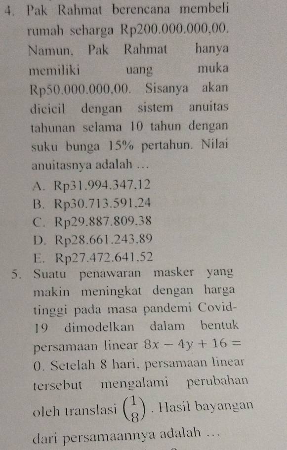 Pak Rahmat berencana membeli
rumah scharga Rp200.000.000,00.
Namun, Pak Rahmat hanya
memiliki uang muka
Rp50.000.000.00. Sisanya akan
dicicil dengan sistem anuitas
tahunan selama 10 tahun dengan
suku bunga 15% pertahun. Nilai
anuitasnya adalah ...
A. Rp31.994.347.12
B. Rp30.713.591.24
C. Rp29.887.809.38
D. Rp28.661.243.89
E. Rp27.472.641.52
5. Suatu penawaran masker yang
makin meningkat dengan harga
tinggi pada masa pandemi Covid-
19 dimodelkan dalam bentuk
persamaan linear 8x-4y+16=
0. Setelah 8 hari, persamaan linear
tersebut mengalami perubahan
oleh translasi beginpmatrix 1 8endpmatrix. Hasil bayangan
dari persamaannya adalah ...