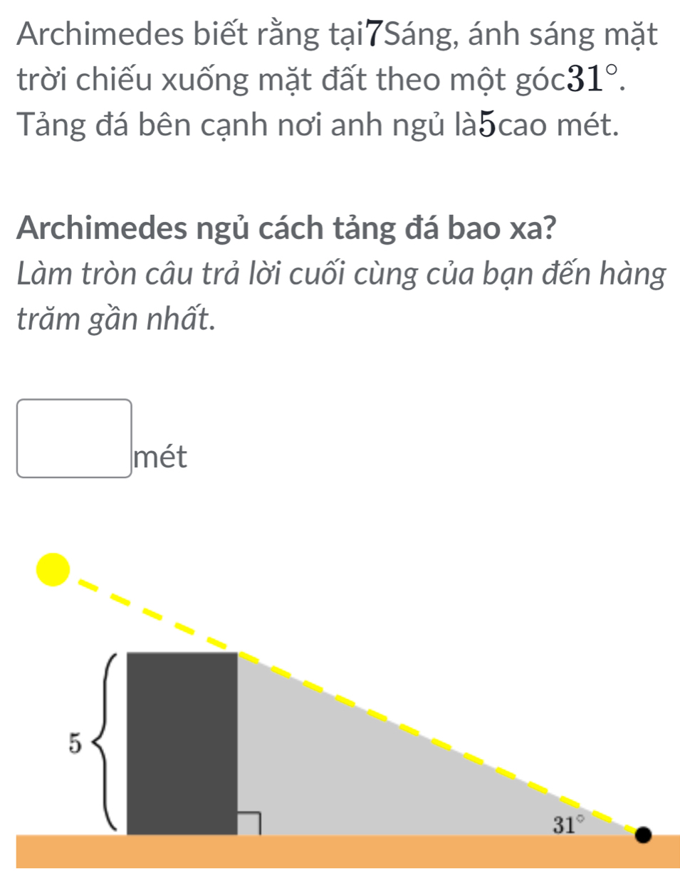 Archimedes biết rằng tại7Sáng, ánh sáng mặt
trời chiếu xuống mặt đất theo một góc 31°.
Tảng đá bên cạnh nơi anh ngủ là5cao mét.
Archimedes ngủ cách tảng đá bao xa?
Làm tròn câu trả lời cuối cùng của bạn đến hàng
trăm gần nhất.
□ met