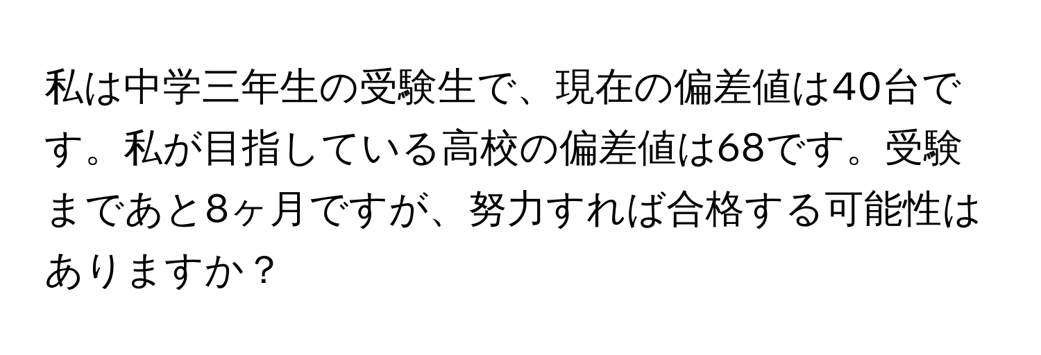 私は中学三年生の受験生で、現在の偏差値は40台です。私が目指している高校の偏差値は68です。受験まであと8ヶ月ですが、努力すれば合格する可能性はありますか？