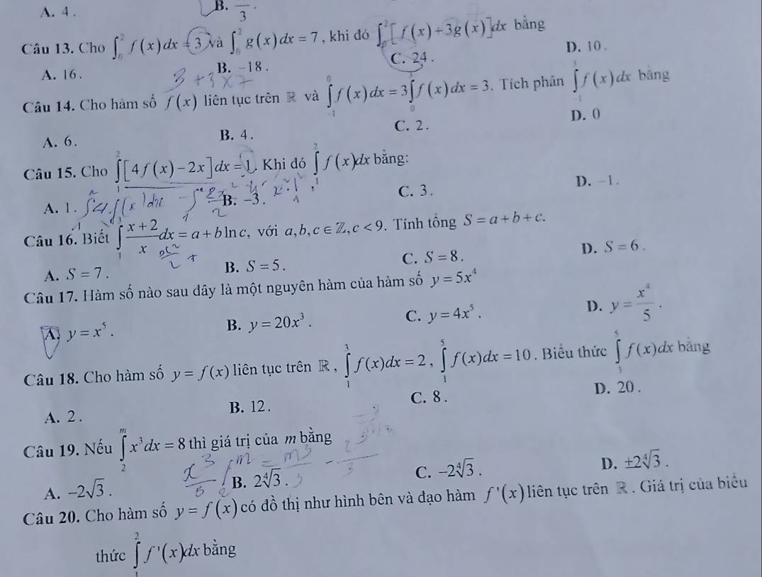 B.
A. 4 . overline 3^((·)
Câu 13. Cho ∈t _0^2f(x)dx=3va a∈t _0^2g(x)dx=7 , khi đó ∈t _0^2[f(x)+3g(x)]dx bằng
D. 10 .
A. 16 . B. -18 . C. 24 .
Câu 14. Cho hàm số f(x) liên tục trên R và ∈tlimits _0^0f(x)dx=3∈tlimits _0^1f(x)dx=3. Tích phân ∈tlimits _3)f(xf(x)dx bāng
A. 6. C. 2 . D. 0
B. 4 .
Câu 15. Cho ∈tlimits _0^(2[4f(x)-2x]dx=1,Khid6)f(x^2f(x)dx bằng:
D. -1.
C. 3.
A. 1 .
B.
Câu 16. Biết ∈t  (x+2)/x dx=a+bln c , với a,b,c∈ Z,c<9</tex> . Tính tổng S=a+b+c.
C. S=8. D. S=6.
A. S=7.
B. S=5.
Câu 17. Hàm số nào sau dây là một nguyên hàm của hàm số y=5x^4
C. y=4x^5.
D. y= x^4/5 .
A y=x^5.
B. y=20x^3.
Câu 18. Cho hàm số y=f(x) liên tục trên R,∈tlimits _1^(1f(x)dx=2,∈tlimits _1^5f(x)dx=10. Biểu thức ∈tlimits _1^5f(x)dx bằng
C. 8 . D. 20 .
A. 2 . B. 12 .
Câu 19. Nếu ∈tlimits _2^mx^3)dx=8 thì giá trị của m bằng
D. ± 2sqrt[4](3).
A. -2sqrt(3).
B. 2V .
C. -2sqrt[4](3).
Câu 20. Cho hàm số y=f(x) có đồ thị như hình bên và đạo hàm f'(x) liên tục trên R . Giá trị của biêu
thức ∈tlimits _0^(2f^,)(x)dxbang