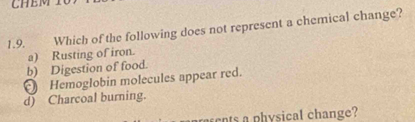 CHEM
1.9. Which of the following does not represent a chemical change?
a) Rusting of iron.
b) Digestion of food.
Hemoglobin molecules appear red.
d) Charcoal burning.
cnts a physical change?