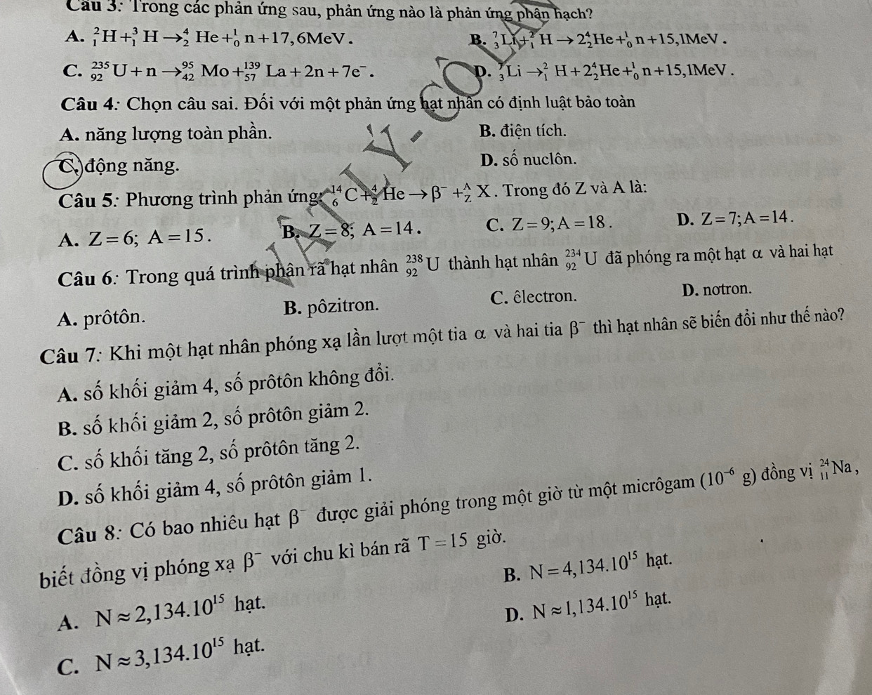 Cầu 3: Trong các phản ứng sau, phản ứng nào là phản ứng phân hạch?
A. _1^(2H+_1^3Hto _2^4He+_0^1n+17 ,6MeV. B. _3^7Li+_1^2Hto 2_2^4He+_0^1n+15 ,lMeV .
C. _(92)^(235)U+nto _(42)^(95)Mo+_(57)^(139)La+2n+7e^-). D. _3^(7Lito _1^2H+2_2^4He+_0^1n+15 , 1MeV .
Câu 4: Chọn câu sai. Đối với một phản ứng hạt nhân có định luật bảo toàn
A. năng lượng toàn phần. B. điện tích.
C ) động năng. D. số nuclôn.
Câu 5: Phương trình phản ứng _6^(14)C +beginarray)r 4 endarray He beta^-+_Z^((wedge)X. Trong đó Z và A là:
A. Z=6;A=15. B. Z=8;A=14. C. Z=9;A=18. D. Z=7;A=14.
Câu 6: Trong quá trình phân rã hạt nhân beginarray)r 238 92endarray U J thành hạt nhân _(92)^(234)U đã phóng ra một hạt α và hai hạt
A. prôtôn. B. pôzitron. C. êlectron.
D. notron.
Câu 7: Khi một hạt nhân phóng xạ lần lượt một tia α và hai tia β¯ thì hạt nhân sẽ biến đồi như thế nào?
A. số khối giảm 4, số prôtôn không đổi.
B. số khối giảm 2, số prôtôn giảm 2.
C. số khối tăng 2, số prôtôn tăng 2.
D. số khối giảm 4, số prôtôn giảm 1.
Câu 8: Có bao nhiêu hạt β¯ được giải phóng trong một giờ từ một micrôgam (10^(-6)g) đồng vị _(11)^(24)Na,
biết đồng vị phóng xạ β¯ với chu kì bán rã T=15 giờ.
B. N=4,134.10^(15)hat.
A. Napprox 2,134.10^(15) hạt.
C. Napprox 3,134.10^(15)hat. D. Napprox 1,134.10^(15)hat.