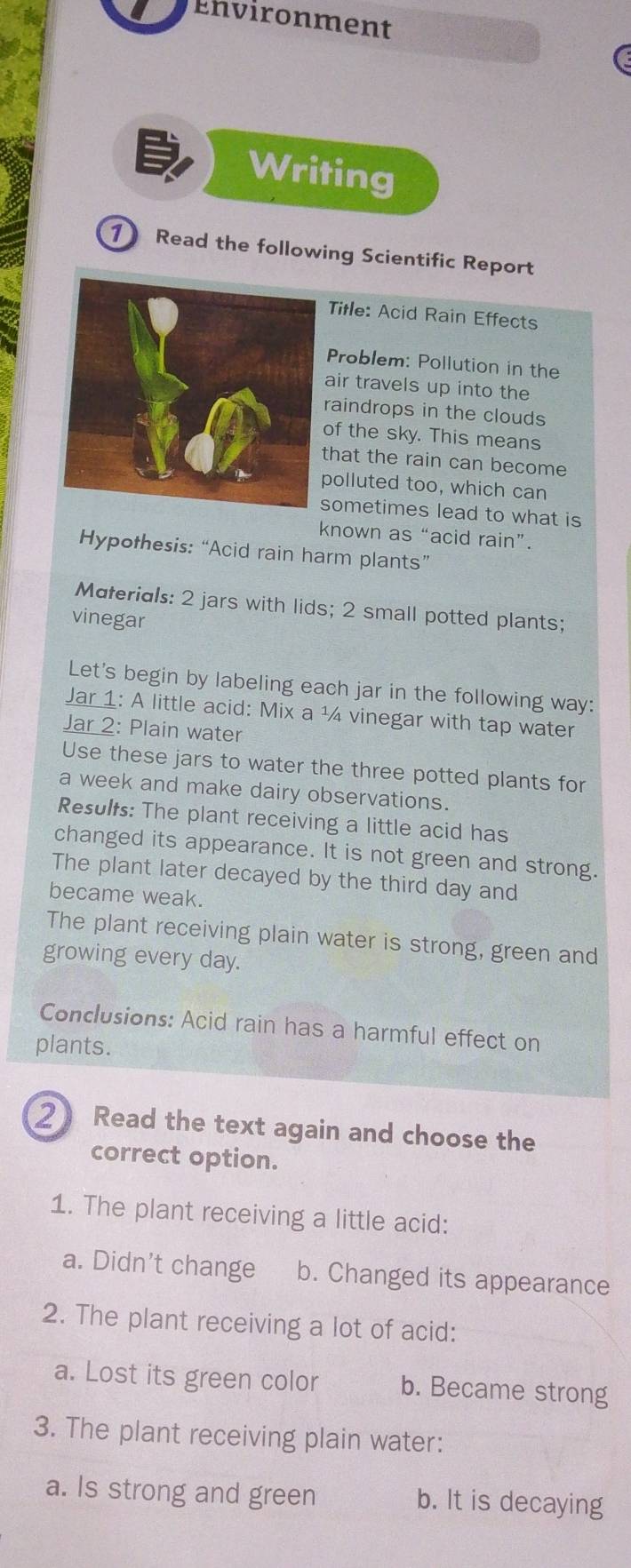 Environment
Writing
1 Read the following Scientific Report
Title: Acid Rain Effects
Problem: Pollution in the
air travels up into the
raindrops in the clouds
of the sky. This means
that the rain can become
polluted too, which can
sometimes lead to what is
known as “acid rain”.
Hypothesis: “Acid rain harm plants”
Materials: 2 jars with lids; 2 small potted plants;
vinegar
Let's begin by labeling each jar in the following way:
Jar 1: A little acid: Mix a ¼ vinegar with tap water
Jar 2: Plain water
Use these jars to water the three potted plants for
a week and make dairy observations.
Results: The plant receiving a little acid has
changed its appearance. It is not green and strong.
The plant later decayed by the third day and
became weak.
The plant receiving plain water is strong, green and
growing every day.
Conclusions: Acid rain has a harmful effect on
plants.
2 Read the text again and choose the
correct option.
1. The plant receiving a little acid:
a. Didn’t change b. Changed its appearance
2. The plant receiving a lot of acid:
a. Lost its green color b. Became strong
3. The plant receiving plain water:
a. Is strong and green b. It is decaying